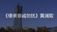 《缘来非诚勿扰》黄澜取经陈道明 “女性独立论”引热议