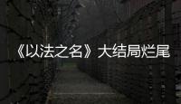《以法之名》大结局烂尾！6人被判死刑
，2人无期，5人有期