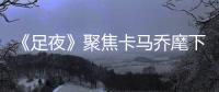 《足夜》聚焦卡马乔麾下国足:巨额投入恐打水漂