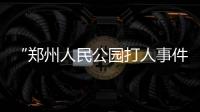 “郑州人民公园打人事件”续：17人被抓，系临时起意相约作案