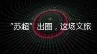 “苏超”出圈，这场文旅加时赛踢得漂亮
