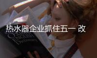 热水器企业抓住五一 改变业绩惨淡现状