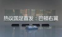 热议国足首发：巴顿右翼卫挺考验体能，“日本四队”可不会留情