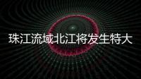 珠江流域北江将发生特大洪水 水利部将洪水防御应急响应提升至Ⅲ级