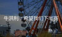 牛洪利：希望我们下半赛季能通过自己的努力，把能力展现出来