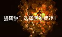 瓷砖胶”选择困难症?别担心，美巢占瓷宝给你安心之选