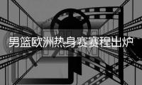 男篮欧洲热身赛赛程出炉！8天迎来4场激战：央视暂无打算转播计划
