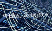 端午临近，这份假期天气地图请查收