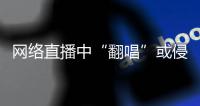 网络直播中“翻唱”或侵权，互联网法院通报四起案例