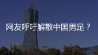 网友呼吁解散中国男足？且慢！一定要小心解散的危害性不可估量
！