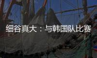 细谷真大：与韩国队比赛自己要取得进球
，目标取胜夺得东亚杯冠军