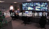 卡马拉：杨瀚森的表现令人振奋	，他性格谦虚但是却极具竞争心态