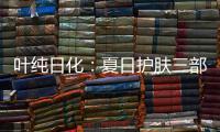 叶纯日化：夏日护肤三部曲
，让你夏日炎炎无烦恼