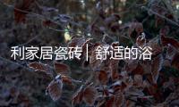 利家居瓷砖 ▏舒适的浴室空间，开启悠闲的生活时刻