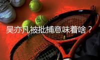 吴亦凡被批捕意味着啥	？我们继续聊点儿法律问题