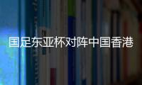 国足东亚杯对阵中国香港历史战绩：4战全胜进8球仅失1球