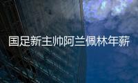 国足新主帅阿兰佩林年薪多少？曝佩林年薪超100万