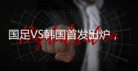 国足VS韩国首发出炉，久帅全华班3处用人引发争议
，恐埋下大隐患