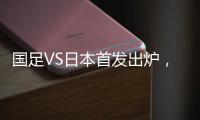 国足VS日本首发出炉
，久帅两处用人引发巨大争议�	，恐被日本队打花