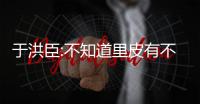 于洪臣:不知道里皮有不满 国家利益永远是第一位