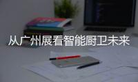 从广州展看智能厨卫未来渠道拓展趋势
：马太效应加速