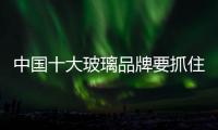 中国十大玻璃品牌要抓住渠道和物流两个要素