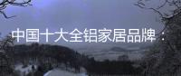 中国十大全铝家居品牌：卓越品牌
，匠心铸魂