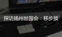 探访扬州世园会：移步换景感受世界园艺多彩魅力