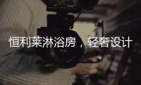 恒利莱淋浴房，轻奢设计更撩人心!