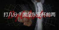 打几分？国足东亚杯前两场0