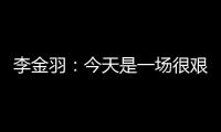 李金羽：今天是一场很艰苦的比赛	，最后10分钟我们顶住了压力