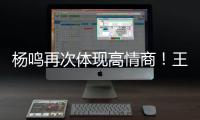 杨鸣再次体现高情商！王博飘了	，他真的应该好好向杨瀚森恩师学习