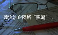 整治涉企网络“黑嘴”�，国家网信办公开曝光一批典型案例