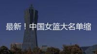最新！中国女篮大名单缩减至12人，裁掉4人
，宫鲁鸣押宝2人有风险