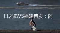 日之泉VS福建首发：阿瓦搭Lei纳尔多 尹鸿Bo压阵
