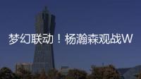 梦幻联动！杨瀚森观战WTT美国大满贯	，将为王楚钦挑边
