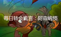 每日转会流言�	：阿森纳预计与哲凯赖什签约5年，迪亚斯决心加盟巴萨