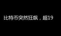 比特币突然狂飙，超19万人爆仓！