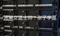 波黑女篮主帅	：张子宇是从没见过的优秀队员，在球队起到主导作用