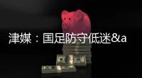 津媒：国足防守低迷&进攻也难组织，两连败0进球还不如中国香港队