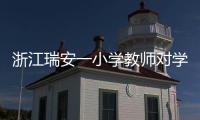 浙江瑞安一小学教师对学生进行不当惩戒 官方通报�：涉事教师被行拘
