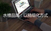 水槽品牌：以精细化方式为主 重新规划发展布局