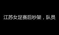 江苏女足赛后吵架，队员跟队长叫板	，遭到网友嘲笑	：这水平还吵架