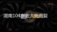 湖南104岁老太死而复生
，亲口讲述死后发生何事，专家听完都震惊