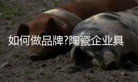 如何做品牌?陶瓷企业具体操作四个步骤