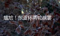 尴尬�！东亚杯两轮战罢
，四支参赛球队仅国足1球未进