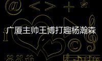 广厦主帅王博打趣杨瀚森	：我让他在季后赛得到了充足的锻炼