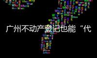 广州不动产登记也能“代跑腿”	！