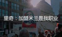 里奇
：加盟米兰是我职业生涯中最好的时刻
	，我会回报这份信任