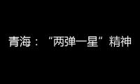 青海：“两弹一星”精神成融合发展“金招牌”
